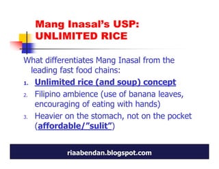Mang Inasal’s USP:
   UNLIMITED RICE

What differentiates Mang Inasal from the
  leading fast food chains:
1. Unlimited rice (and soup) concept

2. Filipino ambience (use of banana leaves,
   encouraging of eating with hands)
3. Heavier on the stomach, not on the pocket

   (affordable/”sulit”)


           riaabendan.blogspot.com
 