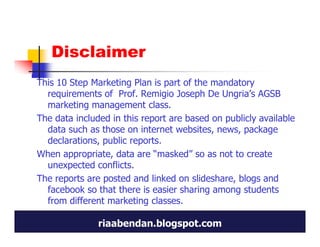 Disclaimer
This 10 Step Marketing Plan is part of the mandatory
  requirements of Prof. Remigio Joseph De Ungria’s AGSB
  marketing management class.
The data included in this report are based on publicly available
  data such as those on internet websites, news, package
  declarations, public reports.
When appropriate, data are “masked” so as not to create
  unexpected conflicts.
The reports are posted and linked on slideshare, blogs and
  facebook so that there is easier sharing among students
  from different marketing classes.

               riaabendan.blogspot.com
 