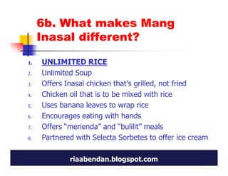 6b. What makes Mang
     Inasal different?

1.   UNLIMITED RICE
2.   Unlimited Soup
3.   Offers Inasal chicken that’s grilled, not fried
4.   Chicken oil that is to be mixed with rice
5.   Uses banana leaves to wrap rice
6.   Encourages eating with hands
7.   Offers “merienda” and “bulilit” meals
8.   Partnered with Selecta Sorbetes to offer ice cream

             riaabendan.blogspot.com
 