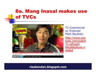 8a. Mang Inasal makes use
of TVCs

                          TV Commercial
                          w/ Endorser
                          Mark Bautista:
                          http://www.you
                          tube.com/watch
                          ?v=aPuqUl-
                          64zs&feature=r
                          elated




    riaabendan.blogspot.com
 