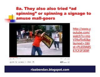 8a. They also also tried “ad
spinning” or spinning a signage to
amuse mall-goers

                                http://www.y
                                outube.com/
                                watch?v=mo
                                V39uf5v6I&p
                                laynext=1&li
                                st=PL659A85
                                E7CF2F3E8F




      riaabendan.blogspot.com
 