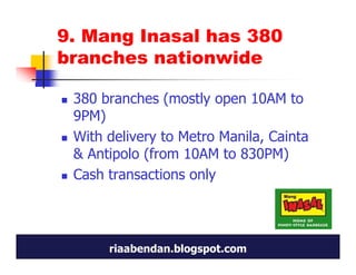 9. Mang Inasal has 380
branches nationwide

 380 branches (mostly open 10AM to
 9PM)
 With delivery to Metro Manila, Cainta
 & Antipolo (from 10AM to 830PM)
 Cash transactions only




      riaabendan.blogspot.com
 