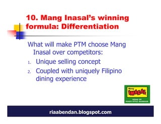 10. Mang Inasal’s winning
formula: Differentiation

What will make PTM choose Mang
  Inasal over competitors:
1. Unique selling concept

2. Coupled with uniquely Filipino
   dining experience




       riaabendan.blogspot.com
 