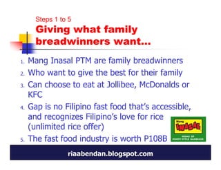 Steps 1 to 5
       Giving what family
       breadwinners want…
1.   Mang Inasal PTM are family breadwinners
2.   Who want to give the best for their family
3.   Can choose to eat at Jollibee, McDonalds or
     KFC
4.   Gap is no Filipino fast food that’s accessible,
     and recognizes Filipino’s love for rice
     (unlimited rice offer)
5.   The fast food industry is worth P108B
                 riaabendan.blogspot.com
 