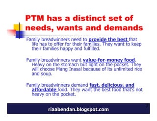 PTM has a distinct set of
needs, wants and demands
Family breadwinners need to provide the best that
  life has to offer for their families. They want to keep
  their families happy and fulfilled.

Family breadwinners want value-for-money food.
  Heavy on the stomach but light on the pocket. They
  will choose Mang Inasal because of its unlimited rice
  and soup.

Family breadwinners demand fast, delicious, and
  affordable food. They want the best food that’s not
  heavy on the pocket.

                                                            7
          riaabendan.blogspot.com
 