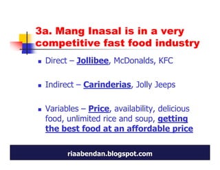 3a. Mang Inasal is in a very
competitive fast food industry
 Direct – Jollibee, McDonalds, KFC

 Indirect – Carinderias, Jolly Jeeps

 Variables – Price, availability, delicious
 food, unlimited rice and soup, getting
 the best food at an affordable price

       riaabendan.blogspot.com
 