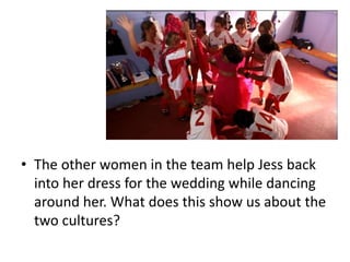 • The other women in the team help Jess back
into her dress for the wedding while dancing
around her. What does this show us about the
two cultures?
 