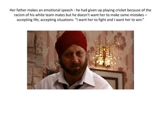 Her father makes an emotional speech - he had given up playing cricket because of the
racism of his white team mates but he doesn’t want her to make same mistakes –
accepting life; accepting situations: “I want her to fight and I want her to win.”
 