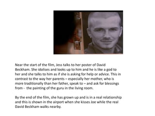 Near the start of the film, Jess talks to her poster of David
Beckham. She idolises and looks up to him and he is like a god to
her and she talks to him as if she is asking for help or advice. This in
contrast to the way her parents – especially her mother, who is
more traditionally than her father, speak to – and ask for blessings
from - the painting of the guru in the living room.
By the end of the film, she has grown up and is in a real relationship
and this is shown in the airport when she kisses Joe while the real
David Beckham walks nearby.
 