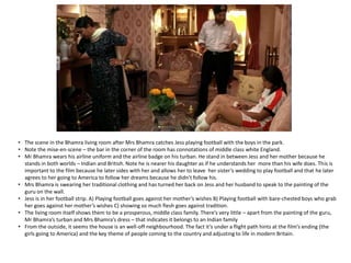 • The scene in the Bhamra living room after Mrs Bhamra catches Jess playing football with the boys in the park.
• Note the mise-en-scene – the bar in the corner of the room has connotations of middle class white England.
• Mr Bhamra wears his airline uniform and the airline badge on his turban. He stand in between Jess and her mother because he
stands in both worlds – Indian and British. Note he is nearer his daughter as if he understands her more than his wife does. This is
important to the film because he later sides with her and allows her to leave her sister’s wedding to play football and that he later
agrees to her going to America to follow her dreams because he didn’t follow his.
• Mrs Bhamra is swearing her traditional clothing and has turned her back on Jess and her husband to speak to the painting of the
guru on the wall.
• Jess is in her football strip. A) Playing football goes against her mother’s wishes B) Playing football with bare-chested boys who grab
her goes against her mother’s wishes C) showing so much flesh goes against tradition.
• The living room itself shows them to be a prosperous, middle class family. There’s very little – apart from the painting of the guru,
Mr Bhamra’s turban and Mrs Bhamra’s dress – that indicates it belongs to an Indian family
• From the outside, it seems the house is an well-off neighbourhood. The fact it’s under a flight path hints at the film’s ending (the
girls going to America) and the key theme of people coming to the country and adjusting to life in modern Britain.
 