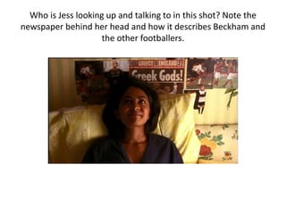 Who is Jess looking up and talking to in this shot? Note the
newspaper behind her head and how it describes Beckham and
the other footballers.
 