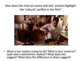 How does the mise-en-scene and Jess’ actions highlight
the ‘cultural’ conflict in the film?
• What is her mother trying to do? What is Jess’ mind on?
Look who is behind her mother? What does this
suggest? What does the difference in dress suggest?
 