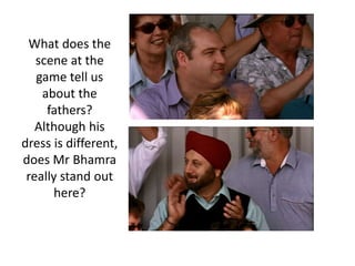 What does the
scene at the
game tell us
about the
fathers?
Although his
dress is different,
does Mr Bhamra
really stand out
here?
 