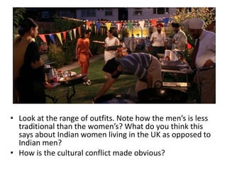 • Look at the range of outfits. Note how the men’s is less
traditional than the women’s? What do you think this
says about Indian women living in the UK as opposed to
Indian men?
• How is the cultural conflict made obvious?
 