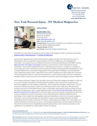  
                                                                                                                                                                             440	
  Park	
  Avenue	
  South	
  
     	
                                                                                                                                                                       New	
  York,	
  NY	
  10016	
  	
  
     	
                                                                                                                                                                        Tel:	
  212-­‐532-­‐7575	
  
                                                                                                                                                                               Fax:	
  212-­‐532-­‐8190	
  
     	
  
                                                                                                                                                                             www.abendsilber.com	
  
     	
                                                                                                                                                          	
  
     New York Personal Injury - NY Medical Malpractice

                                                                       Joshua	
  Silber	
  	
  
                                                                       Abend	
  &	
  Silber,	
  PLLC	
  
                                                                       440	
  Park	
  Avenue	
  South	
  
                                                                       New	
  York,	
  NY	
  10016	
  
                                                                       T:	
  212-­‐532-­‐7575	
  
                                                                       Email:	
  jsilber@abendsilber.com	
  
                                                                       Visit:	
  www.abendsilber.com	
  
                                                                       Practice	
  Areas:	
  Personal	
  Injury	
  Plaintiff:	
  General	
  (50%),	
  Personal	
  Injury	
  
                                                                       Plaintiff:	
  Medical	
  Malpractice	
  (50%)	
  
                                                                       Industry	
  Groups:	
  NYSTLA	
  
                                                                       Law	
  School:	
  University	
  of	
  Miami	
  School	
  of	
  Law	
  

     Josh	
  Silber	
  has	
  many	
  years	
  of	
  experience	
  with	
  all	
  types	
  of	
  civil	
  litigation	
  matters,	
  primarily	
  representing	
  
     accident	
  victims,	
  injured	
  persons	
  and	
  victims	
  of	
  malpractice.	
  

     Josh	
  has	
  been	
  appointed	
  by	
  the	
  Chief	
  Administrative	
  Judge	
  of	
  the	
  New	
  York	
  State	
  Supreme	
  Court	
  in	
  
     Manhattan	
  to	
  serve	
  as	
  a	
  plaintiff's	
  representative	
  on	
  the	
  Court's	
  Malpractice	
  Case	
  Management	
  
     Committee.	
  	
  He	
  proudly	
  serves	
  on	
  the	
  Board	
  of	
  Directors	
  and	
  the	
  Executive	
  Board	
  of	
  the	
  4000+	
  member	
  
     New	
  York	
  State	
  Trial	
  Lawyers	
  Association	
  and	
  serves	
  as	
  the	
  Chairman	
  of	
  the	
  Partnership	
  for	
  Justice	
  
     Committee.	
  	
  Josh	
  has	
  been	
  designated	
  by	
  the	
  U.S.	
  Bankruptcy	
  Court	
  and	
  U.S.	
  Trustees	
  as	
  a	
  mediator	
  in	
  
     many	
  malpractice	
  cases	
  involving	
  uninsured	
  or	
  bankrupt	
  hospitals,	
  helping	
  plaintiffs	
  and	
  defendants	
  reach	
  
     amicable	
  settlements	
  on	
  cases	
  which	
  languished	
  for	
  many	
  years	
  before	
  mediation.	
  Josh	
  has	
  obtained	
  
     many	
  substantial	
  verdicts	
  and/or	
  settlements	
  for	
  his	
  clients	
  including	
  many	
  million	
  dollar	
  plus	
  recoveries.	
  	
  
     Josh	
  has	
  frequently	
  served	
  as	
  "counsel	
  to	
  the	
  profession"	
  or	
  trial	
  counsel	
  to	
  other	
  law	
  firms	
  and	
  lawyers	
  
     and	
  often	
  works	
  as	
  local	
  counsel	
  for	
  out	
  of	
  state	
  firms	
  and	
  their	
  clients	
  with	
  litigation	
  matters	
  in	
  New	
  York	
  

     Josh	
  received	
  a	
  bachelor's	
  degree	
  from	
  the	
  State	
  University	
  of	
  New	
  York	
  College	
  at	
  Brockport	
  in	
  1993	
  and	
  
     is	
  a	
  current	
  member	
  of	
  the	
  Board	
  of	
  the	
  Brockport	
  Foundation,	
  which	
  oversees	
  the	
  investment	
  and	
  
     financial	
  management	
  of	
  the	
  college's	
  endowment.	
  	
  Josh	
  received	
  his	
  law	
  degree,	
  with	
  honors,	
  from	
  the	
  
     University	
  of	
  Miami	
  Law	
  School	
  in	
  1996.	
  He	
  is	
  admitted	
  to	
  practice	
  law	
  in	
  New	
  York,	
  New	
  Jersey	
  and	
  
     Florida	
  as	
  well	
  as	
  the	
  United	
  States	
  District	
  Courts	
  in	
  the	
  Eastern	
  and	
  Southern	
  Districts	
  of	
  New	
  York	
  and	
  
     the	
  District	
  of	
  New	
  Jersey.	
  Josh	
  is	
  a	
  long-­‐standing	
  member	
  of	
  the	
  American	
  Bar	
  Association	
  (ABA)	
  and	
  the	
  
     American	
  Association	
  for	
  Justice	
  (AAJ)	
  as	
  well	
  as	
  the	
  New	
  York	
  County	
  Lawyers	
  Association	
  and	
  the	
  Bronx	
  
     County	
  and	
  Nassau	
  County	
  Bar	
  Associations.	
  He	
  has	
  frequently	
  been	
  asked	
  by	
  the	
  ABA	
  and	
  AAJ	
  to	
  
     participate	
  in	
  their	
  student	
  trial	
  and	
  appellate	
  advocacy	
  competitions,	
  where	
  he	
  has	
  served	
  as	
  judge	
  for	
  
     many	
  years.	
  	
  He	
  has	
  lectured	
  locally	
  and	
  nationally	
  for	
  various	
  continuing	
  legal	
  education	
  providers	
  
     including	
  the	
  New	
  York	
  State	
  Trial	
  Lawyer's	
  Institute,	
  LawReviewCLE	
  and	
  Lawline.com	
  in	
  the	
  subjects	
  of	
  
     medical	
  malpractice	
  and	
  personal	
  injury	
  law.	
  	
  Josh	
  has	
  been	
  appointed	
  to	
  and	
  has	
  proudly	
  served	
  on	
  the	
  
     New	
  York	
  County	
  Democratic	
  Independent	
  Judicial	
  Screening	
  Panel,	
  which	
  reviews	
  and	
  reports	
  on	
  the	
  
     qualifications	
  of	
  candidates	
  for	
  judicial	
  office	
  in	
  New	
  York	
  County.	
  


http://www.abendsilber.com	
  
©	
  Copyright	
  2012	
  Abend	
  &	
  Silber,	
  PLLC.	
  All	
  Rights	
  Reserved.	
  New	
  York	
  Personal	
  Injury	
  Lawyers	
  and	
  New	
  York	
  Medical	
  Malpractice	
  Attorneys	
  serving	
  
seriously	
  injured	
  clients	
  throughout	
  New	
  York,	
  New	
  York	
  City,	
  Bronx,	
  all	
  New	
  York	
  boroughs	
  and	
  county’s.	
  

New	
  York	
  Lawyer	
  Disclaimer:	
  The	
  New	
  York	
  personal	
  injury,	
  medical	
  malpractice,	
  auto	
  accident,	
  serious	
  injury,	
  delayed	
  diagnosis	
  of	
  cancer	
  or	
  birth	
  
injury	
  cases	
  discussed	
  and	
  the	
  information	
  obtained	
  at	
  this	
  site	
  is	
  not,	
  nor	
  is	
  it	
  intended	
  to	
  be,	
  legal	
  advice.	
  You	
  should	
  consult	
  an	
  attorney	
  for	
  
individual	
  advice	
  regarding	
  your	
  own	
  situation.	
  Please	
  contact	
  a	
  New	
  York	
  Personal	
  Injury	
  Attorney	
  or	
  New	
  York	
  Medical	
  Malpractice	
  Lawyer	
  for	
  a	
  
consultation	
  on	
  your	
  particular	
  personal	
  injury	
  matter.	
  
 