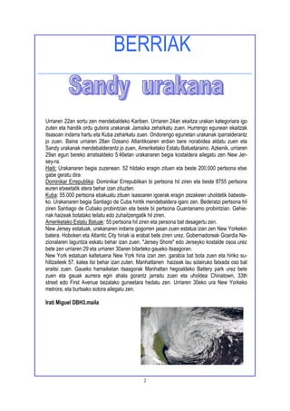 BERRIAK


Urriaren 22an sortu zen mendebaldeko Kariben. Urriaren 24an ekaitza urakan kategoriara igo
zuten eta handik ordu gutxira urakanak Jamaika zeharkatu zuen. Hurrengo egunean ekaitzak
itsasoan indarra hartu eta Kuba zeharkatu zuen. Ondorengo egunetan urakanak iparralderantz
jo zuen. Baina urriaren 28an Ozeano Atlantikoaren erdian bere norabidea aldatu zuen eta
Sandy urakanak mendebalderantz jo zuen, Ameriketako Estatu Batuetaraino. Azkenik, urriaren
29an egun bereko arratsaldeko 5:46etan urakanaren begia kostaldera ailegatu zen New Jer-
sey-ra.
Haiti: Urakanaren begia zuzenean. 52 hildako eragin zituen eta beste 200.000 pertsona etxe
gabe geratu dira
Dominikar Errepublika: Dominikar Errepublikan bi pertsona hil ziren eta beste 8755 pertsona
euren etxeetatik atera behar izan zituzten.
Kuba: 55.000 pertsona ebakuatu zituen isasoaren igoerak eragin zezakeen uholdetik babeste-
ko. Urakanaren begia Santiago de Cuba hiritik mendebaldera igaro zen. Bederatzi pertsona hil
ziren Santiago de Cubako probintzian eta beste bi pertsona Guantanamo probintzian. Gehie-
nak haizeak botatako teilatu edo zuhaitzengatik hil ziren.
Ameriketako Estatu Batuak: 55 pertsona hil ziren eta persona bat desagertu zen.
New Jersey estatuak, urakanaren indarra gogorren jasan zuen estatua izan zen New Yorkekin
batera. Hoboken eta Atlantic City hiriak ia erabat bete ziren urez. Gobernadoreak Goardia Na-
zionalaren laguntza eskatu behar izan zuen. "Jersey Shore" edo Jerseyko kostalde osoa urez
bete zen urriaren 29 eta urriaren 30aren bitarteko gaueko itsasgoran.
New York estatuan kaltetuena New York hiria izan zen. garabia bat bota zuen eta hiriko su-
hiltzaileek 57. kalea itxi behar izan zuten. Manhattanen haizeak lau solairuko fatxada oso bat
eraitsi zuen. Gaueko hamaiketan itsasgorak Manhattan hegoaldeko Battery park urez bete
zuen eta gauak aurrera egin ahala gorantz jarraitu zuen eta uholdea Chinatown, 33th
street edo First Avenue bezalako guneetara hedatu zen. Urriaren 30eko ura New Yorkeko
metrora, eta burtsako sotora ailegatu zen.

Irati Miguel DBH3.maila




                                             2
 