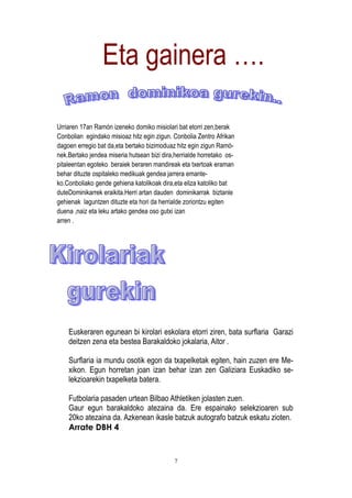 Eta gainera ….

Urriaren 17an Ramón izeneko domiko misiolari bat etorri zen,berak
Conbolian egindako misioaz hitz egin zigun. Conbolia Zentro Afrikan
dagoen erregio bat da,eta bertako bizimoduaz hitz egin zigun Ramó-
nek.Bertako jendea miseria hutsean bizi dira,herrialde horretako os-
pitaleentan egoteko beraiek beraren mandireak eta txertoak eraman
behar dituzte ospitaleko medikuak gendea jarrera emante-
ko.Conboliako gende gehiena katolikoak dira,eta eliza katoliko bat
duteDominikarrek eraikita.Herri artan dauden dominikarrak biztanle
gehienak laguntzen dituzte eta hori da herrialde zoriontzu egiten
duena ,naiz eta leku artako gendea oso gutxi izan
arren .




    Euskeraren egunean bi kirolari eskolara etorri ziren, bata surflaria Garazi
    deitzen zena eta bestea Barakaldoko jokalaria, Aitor .

    Surflaria ia mundu osotik egon da txapelketak egiten, hain zuzen ere Me-
    xikon. Egun horretan joan izan behar izan zen Galiziara Euskadiko se-
    lekzioarekin txapelketa batera.

    Futbolaria pasaden urtean Bilbao Athletiken jolasten zuen.
    Gaur egun barakaldoko atezaina da. Ere espainako selekzioaren sub
    20ko atezaina da. Azkenean ikasle batzuk autografo batzuk eskatu zioten.
    Arrate DBH 4


                                             7
 