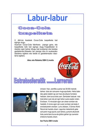 Labur-labur

2. dbh-ko ikasleek Coca-Cola txapelketa bat
egingo dugu.
Azaroan Coca-Cola fabrikara joango gara, eta
txapelketa txiki bat egingo dugu.Txapelketan bi
idazlan egin behar ditugu bat euskaraz eta bestea
gaztelaniaz.Klaseko lau joango dira bi euskarako
idazlana egitera eta beste bi gaztelaniazko idaz-
lana egitara.

              Alex eta Rebeka DBH 2.maila




                             Urriaren 14an, zientifiko austriar bat 39.000 metrotik
                             behera bota zen soinuaren muga apurtzeko. Helioz bete-
                             tako globo batekin igo zen hara eta altuera horretara
                             heltzean, bere burua bota zuen. Zientzialari batzuek nola
                             bota behar zuen eta zer egin behar zuena esaten zioten.
                             Erortzean, 10 minututan egon zen airean erortzen eta
                             haietatik, 6 minutu egon zen zuzen erortzen eta beste 4
                             erortzekoarekin erortzen. Lurra ukitzean, 3 Ginnes World
                             Record-ak hautsitu zituen. Laguntza mekanikorik gabe
                             soinuaren muga apurtu zuen lehena, punturik altuenarik
                             bota zuena bere burua eta globoz gehien igo zuenaren
                             errekorra hautsitu zituen.

                             Iker Pacho DBH 4.maila

                                      8
 