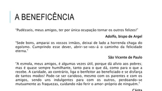 A BENEFICÊNCIA
“Pudésseis, meus amigos, ter por única ocupação tornar os outros felizes!”
Adolfo, bispo de Argel
“Sede bons, amparai os vossos irmãos, deixai de lado a horrenda chaga do
egoísmo. Cumprindo esse dever, abrir-se-vos-á o caminho da felicidade
eterna.”
São Vicente de Paulo
“A esmola, meus amigos, é algumas vezes útil, porque dá alívio aos pobres;
mas é quase sempre humilhante, tanto para o que dá, como para o que a
recebe. A caridade, ao contrário, liga o benfeitor ao beneficiado e se disfarça
de tantos modos! Pode-se ser caridoso, mesmo com os parentes e com os
amigos, sendo uns indulgentes para com os outros, perdoando-se
mutuamente as fraquezas, cuidando não ferir o amor-próprio de ninguém.”
 