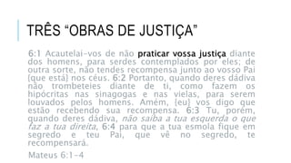 TRÊS “OBRAS DE JUSTIÇA”
6:1 Acautelai-vos de não praticar vossa justiça diante
dos homens, para serdes contemplados por eles; de
outra sorte, não tendes recompensa junto ao vosso Pai
{que está} nos céus. 6:2 Portanto, quando deres dádiva
não trombeteies diante de ti, como fazem os
hipócritas nas sinagogas e nas vielas, para serem
louvados pelos homens. Amém, {eu} vos digo que
estão recebendo sua recompensa. 6:3 Tu, porém,
quando deres dádiva, não saiba a tua esquerda o que
faz a tua direita, 6:4 para que a tua esmola fique em
segredo e teu Pai, que vê no segredo, te
recompensará.
Mateus 6:1-4
6:1 Acautelai-vos de não praticar vossa justiça diante
dos homens, para serdes contemplados por eles; de
outra sorte, não tendes recompensa junto ao vosso Pai
{que está} nos céus. 6:2 Portanto, quando deres dádiva
não trombeteies diante de ti, como fazem os
hipócritas nas sinagogas e nas vielas, para serem
louvados pelos homens. Amém, {eu} vos digo que
estão recebendo sua recompensa. 6:3 Tu, porém,
quando deres dádiva, não saiba a tua esquerda o que
faz a tua direita, 6:4 para que a tua esmola fique em
segredo e teu Pai, que vê no segredo, te
recompensará.
Mateus 6:1-4
 