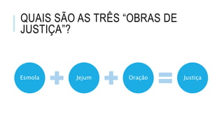 QUAIS SÃO AS TRÊS “OBRAS DE
JUSTIÇA”?
Esmola Jejum Oração Justiça
 