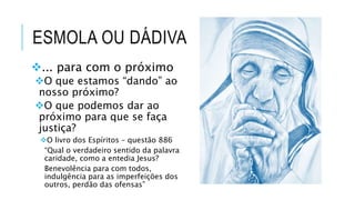 ESMOLA OU DÁDIVA
... para com o próximo
O que estamos “dando” ao
nosso próximo?
O que podemos dar ao
próximo para que se faça
justiça?
O livro dos Espíritos – questão 886
“Qual o verdadeiro sentido da palavra
caridade, como a entedia Jesus?
Benevolência para com todos,
indulgência para as imperfeições dos
outros, perdão das ofensas”
 