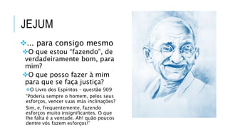 JEJUM
... para consigo mesmo
O que estou “fazendo”, de
verdadeiramente bom, para
mim?
O que posso fazer à mim
para que se faça justiça?
O Livro dos Espíritos – questão 909
“Poderia sempre o homem, pelos seus
esforços, vencer suas más inclinações?
Sim, e, frequentemente, fazendo
esforços muito insignificantes. O que
lhe falta é a vontade. Ah! quão poucos
dentre vós fazem esforços!”
 