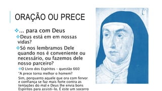 ORAÇÃO OU PRECE
... para com Deus
Deus está em em nossas
vidas?
Só nos lembramos Dele
quando nos é conveniente ou
necessário, ou fazemos dele
nosso parceiro?
O Livro dos Espíritos – questão 660
“A prece torna melhor o homem?
Sim, porquanto aquele que ora com fervor
e confiança se faz mais forte contra as
tentações do mal e Deus lhe envia bons
Espíritos para assisti-lo. É este um socorro
 