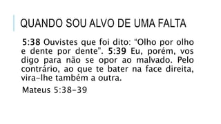 QUANDO SOU ALVO DE UMA FALTA
5:38 Ouvistes que foi dito: “Olho por olho
e dente por dente”. 5:39 Eu, porém, vos
digo para não se opor ao malvado. Pelo
contrário, ao que te bater na face direita,
vira-lhe também a outra.
Mateus 5:38-39
 