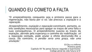 QUANDO EU COMETO A FALTA
“O arrependimento, conquanto seja o primeiro passo para a
regeneração, não basta por si só; são precisas a expiação e a
reparação.
Arrependimento, expiação e reparação constituem, portanto, as
três condições necessárias para apagar os traços de uma falta e
suas consequências. O arrependimento suaviza os travos da
expiação, abrindo pela esperança o caminho da reabilitação; só
a reparação contudo, pode anular o efeito destruindo-lhe a
causa. Do contrário, o perdão seria uma graça, não uma
anulação.”
O Céu e o Inferno
Primeira parte
Capítulo VII “As penas futuras segundo o Espiritismo”
Código penal da vida futura §16°
 