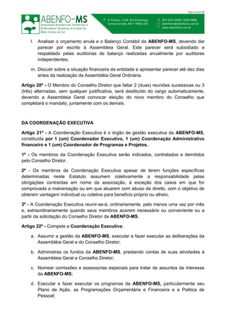  (67) 9221-4998 / 9100-9888
 abenfoms@abenfoms.com.br
 www.abenfoms.com.br
 R. Pasteur, 1104, Vila Piratininga
Campo Grande, MS  79081-070
Página 11 de 15
l. Analisar o orçamento anula e o Balanço Contábil da ABENFO-MS, devendo dar
parecer por escrito à Assembleia Geral. Este parecer será subsidiado e
respaldado pelas auditorias de balanço realizadas anualmente por auditores
independentes;
m. Discutir sobre a situação financeira da entidade e apresentar parecer até dez dias
antes da realização da Assembléia Geral Ordinária.
Artigo 20º - O Membro do Conselho Diretor que faltar 2 (duas) reuniões sucessivas ou 3
(três) alternadas, sem qualquer justificativa, será destituído do cargo automaticamente,
devendo a Assembleia Geral convocar eleição do novo membro do Conselho que
completará o mandato, juntamente com os demais.
DA COORDENAÇÃO EXECUTIVA
Artigo 21º - A Coordenação Executiva é o órgão de gestão executiva da ABENFO-MS,
constituída por 1 (um) Coordenador Executivo, 1 (um) Coordenação Administrativo
financeiro e 1 (um) Coordenador de Programas e Projetos.
1º - Os membros da Coordenação Executiva serão indicados, contratados e demitidos
pelo Conselho Diretor.
2º - Os membros da Coordenação Executiva apesar de terem funções específicas
determinadas neste Estatuto assumem coletivamente a responsabilidade pelas
obrigações contraídas em nome da associação, à exceção dos casos em que for
comprovada a malversação ou em que atuarem com abuso de direito, com o objetivo de
obterem vantagem individual ou coletiva para beneficio próprio ou alheio.
3º - A Coordenação Executiva reunir-se-á, ordinariamente, pelo menos uma vez por mês
e, extraordinariamente quando seus membros acarem necessário ou conveniente ou a
partir da solicitação do Conselho Diretor da ABENFO-MS.
Artigo 22º - Compete a Coordenação Executiva:
a. Assumir a gestão da ABENFO-MS, executar e fazer executar as deliberações da
Assembléia Geral e do Conselho Diretor;
b. Administras os fundos da ABENFO-MS, prestando contas de suas atividades á
Assembleia Geral e Conselho Diretor;
c. Nomear comissões e assessorias especiais para tratar de assuntos de interesse
da ABENFO-MS;
d. Executar e fazer executar os programas da ABENFO-MS, particularmente seu
Plano de Ação, as Programações Orçamentária e Financeira e a Politica de
Pessoal;
 