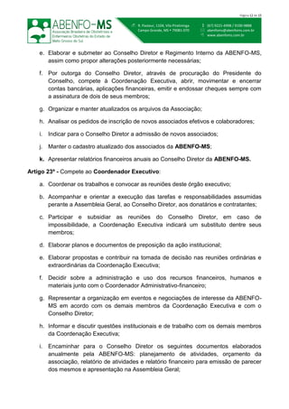  (67) 9221-4998 / 9100-9888
 abenfoms@abenfoms.com.br
 www.abenfoms.com.br
 R. Pasteur, 1104, Vila Piratininga
Campo Grande, MS  79081-070
Página 12 de 15
e. Elaborar e submeter ao Conselho Diretor e Regimento Interno da ABENFO-MS,
assim como propor alterações posteriormente necessárias;
f. Por outorga do Conselho Diretor, através de procuração do Presidente do
Conselho, compete à Coordenação Executiva, abrir, movimentar e encerrar
contas bancárias, aplicações financeiras, emitir e endossar cheques sempre com
a assinatura de dois de seus membros;
g. Organizar e manter atualizados os arquivos da Associação;
h. Analisar os pedidos de inscrição de novos associados efetivos e colaboradores;
i. Indicar para o Conselho Diretor a admissão de novos associados;
j. Manter o cadastro atualizado dos associados da ABENFO-MS;
k. Apresentar relatórios financeiros anuais ao Conselho Diretor da ABENFO-MS.
Artigo 23º - Compete ao Coordenador Executivo:
a. Coordenar os trabalhos e convocar as reuniões deste órgão executivo;
b. Acompanhar e orientar a execução das tarefas e responsabilidades assumidas
perante a Assembleia Geral, ao Conselho Diretor, aos donatários e contratantes;
c. Participar e subsidiar as reuniões do Conselho Diretor, em caso de
impossibilidade, a Coordenação Executiva indicará um substituto dentre seus
membros;
d. Elaborar planos e documentos de preposição da ação institucional;
e. Elaborar propostas e contribuir na tomada de decisão nas reuniões ordinárias e
extraordinárias da Coordenação Executiva;
f. Decidir sobre a administração e uso dos recursos financeiros, humanos e
materiais junto com o Coordenador Administrativo-financeiro;
g. Representar a organização em eventos e negociações de interesse da ABENFO-
MS em acordo com os demais membros da Coordenação Executiva e com o
Conselho Diretor;
h. Informar e discutir questões institucionais e de trabalho com os demais membros
da Coordenação Executiva;
i. Encaminhar para o Conselho Diretor os seguintes documentos elaborados
anualmente pela ABENFO-MS: planejamento de atividades, orçamento da
associação, relatório de atividades e relatório financeiro para emissão de parecer
dos mesmos e apresentação na Assembleia Geral;
 