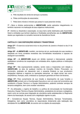  (67) 9221-4998 / 9100-9888
 abenfoms@abenfoms.com.br
 www.abenfoms.com.br
 R. Pasteur, 1104, Vila Piratininga
Campo Grande, MS  79081-070
Página 14 de 15
d. Pelo resultado de venda de serviços e produtos;
e. Pelas contribuições de associados;
f. Pelos bens móveis e imóveis que possuir e suas possíveis rendas.
1º - Bens e direitos pertencentes a ABENFO-MS, serão aplicados integralmente no
território nacional e na realização de seus objetivos institucionais;
2º - Extinta ou dissolvida à associação, os seus bens serão destinados pela Assembléia
Geral a entidades que tenham objetivos e finalidades semelhantes aos da ABENFO-MS,
desde que registradas no conselho nacional de Assistência Social.
CAPÍTULO V: DAS DISPOSIÇÕES GERAIS E TRANSITÓRIAS
Artigo 27º - O exercício social terá início no dia primeiro de Janeiro e findará no dia 31 de
Dezembro.
Artigo 28º - A ABENFO-MS, mantém, nos termos da Lei, escrituração de suas receitas e
despesas em livros contábeis revestidos das formalidades necessárias e capazes de
assegurar sua exatidão.
Artigo 29º - A ABENFO-MS atuará em âmbito nacional e internacional, poderão
estabelecer convênios de cooperação com entidades afins, órgãos públicos e instituições
privadas.
Artigo 30º - São expressamente vedados, sendo nulos e inoperantes com relação a
ABENFO-MS, os atos de qualquer membro do Conselho Diretor, Procurador, ou
funcionário, praticado em desacordo com o presente Estatuto ou que envolverem
obrigações relativas a negócios ou operações estranhas ao objeto social, tais como:
empréstimos, finanças, avais, endossos ou quaisquer garantias em favor de terceiros.
Artigo 31º- Para cumprimento de sua missão e desempenho de suas funções a
ABENFO-MS contará com a Coordenação Executiva e com um corpo de funcionários que
constituirá a Equipe Técnica e a Equipe Administrativa, podendo contratar serviços de
terceiros estagiários, bem como receber voluntários.
1º - As atribuições, o regime de trabalho e a política de remuneração da Coordenação
Executiva, Equipe Técnica e Equipe Administrativa, prestadores de serviços e estagiários,
assim como as normas para integração de voluntários serão estabelecidas no Regimento
Interno da Associação, de acordo com a legislação vigente no país.
2º - Considera-se Equipe Técnica, Equipe Administrativa, Serviços Terceirizados,
Estagiários, bem como voluntários os responsáveis diretamente pela realização das
atividades-fim da ABENFO-MS, de acordo com os objetos da associação.
 