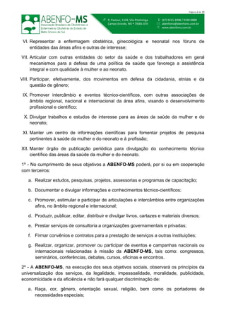  (67) 9221-4998 / 9100-9888
 abenfoms@abenfoms.com.br
 www.abenfoms.com.br
 R. Pasteur, 1104, Vila Piratininga
Campo Grande, MS  79081-070
Página 2 de 15
VI. Representar a enfermagem obstétrica, ginecológica e neonatal nos fóruns de
entidades das áreas afins e outras de interesse;
VII. Articular com outras entidades do setor da saúde e dos trabalhadores em geral
mecanismos para a defesa de uma política de saúde que favoreça a assistência
integral e com qualidade à mulher e ao neonato.
VIII. Participar, efetivamente, dos movimentos em defesa da cidadania, etnias e da
questão de gênero;
IX. Promover intercâmbio e eventos técnico-científicos, com outras associações de
âmbito regional, nacional e internacional da área afins, visando o desenvolvimento
profissional e científico;
X. Divulgar trabalhos e estudos de interesse para as áreas da saúde da mulher e do
neonato;
XI. Manter um centro de informações científicas para fomentar projetos de pesquisa
pertinentes à saúde da mulher e do neonato e à profissão;
XII. Manter órgão de publicação periódica para divulgação do conhecimento técnico
científico das áreas da saúde da mulher e do neonato.
1º - No cumprimento de seus objetivos a ABENFO-MS poderá, por si ou em cooperação
com terceiros:
a. Realizar estudos, pesquisas, projetos, assessorias e programas de capacitação;
b. Documentar e divulgar informações e conhecimentos técnico-científicos;
c. Promover, estimular e participar de articulações e intercâmbios entre organizações
afins, no âmbito regional e internacional;
d. Produzir, publicar, editar, distribuir e divulgar livros, cartazes e materiais diversos;
e. Prestar serviços de consultoria a organizações governamentais e privadas;
f. Firmar convênios e contratos para a prestação de serviços a outras instituições;
g. Realizar, organizar, promover ou participar de eventos e campanhas nacionais ou
internacionais relacionadas à missão da ABENFO-MS, tais como: congressos,
seminários, conferências, debates, cursos, oficinas e encontros.
2º - A ABENFO-MS, na execução dos seus objetivos sociais, observará os princípios da
universalização dos serviços, da legalidade, impessoalidade, moralidade, publicidade,
economicidade e da eficiência e não fará qualquer discriminação de:
a. Raça, cor, gênero, orientação sexual, religião, bem como os portadores de
necessidades especiais;
 