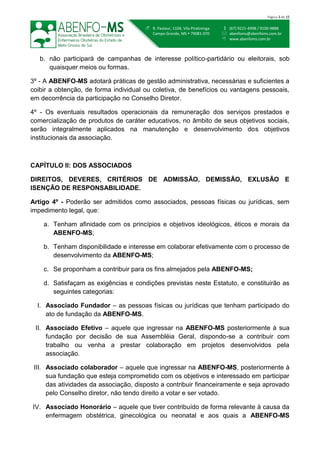  (67) 9221-4998 / 9100-9888
 abenfoms@abenfoms.com.br
 www.abenfoms.com.br
 R. Pasteur, 1104, Vila Piratininga
Campo Grande, MS  79081-070
Página 3 de 15
b. não participará de campanhas de interesse político-partidário ou eleitorais, sob
quaisquer meios ou formas.
3º - A ABENFO-MS adotará práticas de gestão administrativa, necessárias e suficientes a
coibir a obtenção, de forma individual ou coletiva, de benefícios ou vantagens pessoais,
em decorrência da participação no Conselho Diretor.
4º - Os eventuais resultados operacionais da remuneração dos serviços prestados e
comercialização de produtos de caráter educativos, no âmbito de seus objetivos sociais,
serão integralmente aplicados na manutenção e desenvolvimento dos objetivos
institucionais da associação.
CAPÍTULO II: DOS ASSOCIADOS
DIREITOS, DEVERES, CRITÉRIOS DE ADMISSÃO, DEMISSÃO, EXLUSÃO E
ISENÇÃO DE RESPONSABILIDADE.
Artigo 4º - Poderão ser admitidos como associados, pessoas físicas ou jurídicas, sem
impedimento legal, que:
a. Tenham afinidade com os princípios e objetivos ideológicos, éticos e morais da
ABENFO-MS;
b. Tenham disponibilidade e interesse em colaborar efetivamente com o processo de
desenvolvimento da ABENFO-MS;
c. Se proponham a contribuir para os fins almejados pela ABENFO-MS;
d. Satisfaçam as exigências e condições previstas neste Estatuto, e constituirão as
seguintes categorias:
I. Associado Fundador – as pessoas físicas ou jurídicas que tenham participado do
ato de fundação da ABENFO-MS.
II. Associado Efetivo – aquele que ingressar na ABENFO-MS posteriormente à sua
fundação por decisão de sua Assembléia Geral, dispondo-se a contribuir com
trabalho ou venha a prestar colaboração em projetos desenvolvidos pela
associação.
III. Associado colaborador – aquele que ingressar na ABENFO-MS, posteriormente à
sua fundação que esteja comprometido com os objetivos e interessado em participar
das atividades da associação, disposto a contribuir financeiramente e seja aprovado
pelo Conselho diretor, não tendo direito a votar e ser votado.
IV. Associado Honorário – aquele que tiver contribuído de forma relevante à causa da
enfermagem obstétrica, ginecológica ou neonatal e aos quais a ABENFO-MS
 