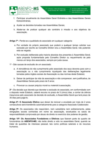  (67) 9221-4998 / 9100-9888
 abenfoms@abenfoms.com.br
 www.abenfoms.com.br
 R. Pasteur, 1104, Vila Piratininga
Campo Grande, MS  79081-070
Página 5 de 15
f. Participar anualmente da Assembleia Geral Ordinária e das Assembleias Gerais
Extraordinárias;
g. Acatar as decisões tomadas nas Assembléias Gerais;
h. Abster-se de praticar qualquer ato contrário à missão e aos objetivos da
associação.
Artigo 7º - Perde-se a qualidade de associado em qualquer categoria:
a. Por vontade do próprio associado que poderá a qualquer tempo solicitar sua
exclusão por escrito ao Conselho Diretor e/ou a Assembléia Geral, não podendo
esta se negada;
b. Por exclusão deliberada pela maioria absoluta dos presentes à Assembléia Geral,
após proposta fundamentada pelo Conselho Diretor ou requerimento de pelo
menos um terço dos associados, sempre por justa causa.
1º - São causas de exclusão de um associado:
a. A reincidência do não cumprimento pelo associado dos seus deveres para com a
associação ou o não cumprimento injustiçado das deliberações legalmente
tomadas pelos órgãos sociais da Associação ou das normas deste Estatuto;
b. Deixar de participar da vida da associação e não comparecer, sem justificativa, às
Assembléias Gerais pelo prazo de 5 anos;
c. Provocar ou causar prejuízo moral ou material à associação;
2º - Da decisão que decreta que decretar a exclusão do associado, em conformidade com
o disposto neste Estatuto, caberá recurso no prazo de 5 (cinco) dias, a contar da ciência
inequívoca pelo associado da decisão de exclusão, à Assembléia Geral que terá prazo de
30 dias para julgá-lo.
Artigo 8º- O Associado Efetivo que deixar de renovar a anuidade por mais de 2 anos
consecutivos será transferido automaticamente para a categoria Associado Colaborador.
Artigo 9º- Os associados não respondem, nem subsidiária nem solidariamente, pelas
obrigações sociais contraídas em nome da associação, excetuados os casos de
responsabilidade comprovada por abuso de direito no exercício dos poderes de gestão.
Artigo 10º- Os Associados Fundadores e Efetivos que fizeram parte do quadro de
funcionários da ABENFO-MS, não terão direito a voto na assembleia Geral, quando se
tratar de questões de interesse pessoal, tais como políticas salariais e de recursos
humanos.
 
