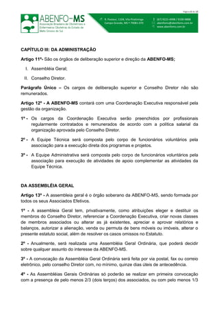  (67) 9221-4998 / 9100-9888
 abenfoms@abenfoms.com.br
 www.abenfoms.com.br
 R. Pasteur, 1104, Vila Piratininga
Campo Grande, MS  79081-070
Página 6 de 15
CAPÍTULO III: DA ADMINISTRAÇÃO
Artigo 11º- São os órgãos de deliberação superior e direção da ABENFO-MS;
I. Assembléia Geral;
II. Conselho Diretor.
Parágrafo Único – Os cargos de deliberação superior e Conselho Diretor não são
remunerados.
Artigo 12º - A ABENFO-MS contará com uma Coordenação Executiva responsável pela
gestão da organização.
1º - Os cargos da Coordenação Executiva serão preenchidos por profissionais
regularmente contratados e remunerados de acordo com a política salarial da
organização aprovada pelo Conselho Diretor.
2º - A Equipe Técnica será composta pelo corpo de funcionários voluntários pela
associação para a execução direta dos programas e projetos.
3º - A Equipe Administrativa será composta pelo corpo de funcionários voluntários pela
associação para execução de atividades de apoio complementar as atividades da
Equipe Técnica.
DA ASSEMBLÉIA GERAL
Artigo 13º - A assembleia geral é o órgão soberano da ABENFO-MS, sendo formada por
todos os seus Associados Efetivos.
1º - A assembleia Geral tem, privativamente, como atribuições eleger e destituir os
membros do Conselho Diretor, referenciar a Coordenação Executiva, criar novas classes
de membros associados ou alterar as já existentes, apreciar e aprovar relatórios e
balanços, autorizar a alienação, venda ou permuta de bens móveis ou imóveis, alterar o
presente estatuto social, além de resolver os casos omissos no Estatuto.
2º - Anualmente, será realizada uma Assembléia Geral Ordinária, que poderá decidir
sobre qualquer assunto do interesse da ABENFO-MS.
3º - A convocação da Assembléia Geral Ordinária será feita por via postal, fax ou correio
eletrônico, pelo conselho Diretor com, no mínimo, quinze dias úteis de antecedência.
4º - As Assembléias Gerais Ordinárias só poderão se realizar em primeira convocação
com a presença de pelo menos 2/3 (dois terços) dos associados, ou com pelo menos 1/3
 