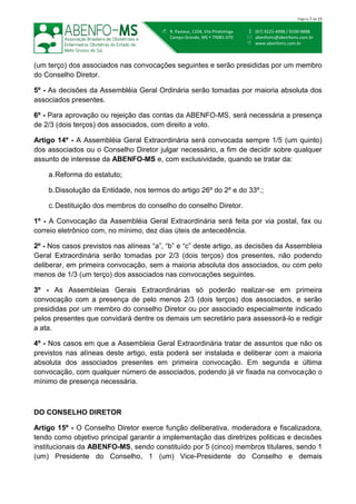  (67) 9221-4998 / 9100-9888
 abenfoms@abenfoms.com.br
 www.abenfoms.com.br
 R. Pasteur, 1104, Vila Piratininga
Campo Grande, MS  79081-070
Página 7 de 15
(um terço) dos associados nas convocações seguintes e serão presididas por um membro
do Conselho Diretor.
5º - As decisões da Assembléia Geral Ordinária serão tomadas por maioria absoluta dos
associados presentes.
6º - Para aprovação ou rejeição das contas da ABENFO-MS, será necessária a presença
de 2/3 (dois terços) dos associados, com direito a voto.
Artigo 14º - A Assembléia Geral Extraordinária será convocada sempre 1/5 (um quinto)
dos associados ou o Conselho Diretor julgar necessário, a fim de decidir sobre qualquer
assunto de interesse da ABENFO-MS e, com exclusividade, quando se tratar da:
a.Reforma do estatuto;
b.Dissolução da Entidade, nos termos do artigo 26º do 2º e do 33º.;
c.Destituição dos membros do conselho do conselho Diretor.
1º - A Convocação da Assembléia Geral Extraordinária será feita por via postal, fax ou
correio eletrônico com, no mínimo, dez dias úteis de antecedência.
2º - Nos casos previstos nas alíneas “a”, “b” e “c” deste artigo, as decisões da Assembleia
Geral Extraordinária serão tomadas por 2/3 (dois terços) dos presentes, não podendo
deliberar, em primeira convocação, sem a maioria absoluta dos associados, ou com pelo
menos de 1/3 (um terço) dos associados nas convocações seguintes.
3º - As Assembleias Gerais Extraordinárias só poderão realizar-se em primeira
convocação com a presença de pelo menos 2/3 (dois terços) dos associados, e serão
presididas por um membro do conselho Diretor ou por associado especialmente indicado
pelos presentes que convidará dentre os demais um secretário para assessorá-lo e redigir
a ata.
4º - Nos casos em que a Assembleia Geral Extraordinária tratar de assuntos que não os
previstos nas alíneas deste artigo, esta poderá ser instalada e deliberar com a maioria
absoluta dos associados presentes em primeira convocação. Em segunda e última
convocação, com qualquer número de associados, podendo já vir fixada na convocação o
mínimo de presença necessária.
DO CONSELHO DIRETOR
Artigo 15º - O Conselho Diretor exerce função deliberativa, moderadora e fiscalizadora,
tendo como objetivo principal garantir a implementação das diretrizes politicas e decisões
institucionais da ABENFO-MS, sendo constituído por 5 (cinco) membros titulares, sendo 1
(um) Presidente do Conselho, 1 (um) Vice-Presidente do Conselho e demais
 