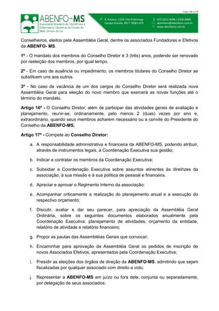  (67) 9221-4998 / 9100-9888
 abenfoms@abenfoms.com.br
 www.abenfoms.com.br
 R. Pasteur, 1104, Vila Piratininga
Campo Grande, MS  79081-070
Página 8 de 15
Conselheiros, eleitos pela Assembléia Geral, dentre os associados Fundadores e Efetivos
da ABENFO- MS.
1º - O mandato dos membros do Conselho Diretor é 3 (três) anos, podendo ser renovado
por reeleição dos membros, por igual tempo.
2º - Em caso de ausência ou impedimento, os membros titulares do Conselho Diretor se
substituem uns aos outros.
3º - No caso de vacância de um dos cargos do Conselho Diretor será realizada nova
Assembléia Geral para eleição do novo membro que exercerá as novas funções até o
término do mandato.
Artigo 16º - O Conselho Diretor, além de participar das atividades gerais de avaliação e
planejamento, reunir-se, ordinariamente, pelo menos 2 (duas) vezes por ano e,
extraordinário, quando seus membros acharem necessário ou a convite do Presidente do
Conselho da ABENFO-MS.
Artigo 17º - Compete ao Conselho Diretor:
a. A responsabilidade administrativa e financeira da ABENFO-MS, podendo atribuir,
através de instrumentos legais, à Coordenação Executiva sua gestão;
b. Indicar e contratar os membros da Coordenação Executiva;
c. Subsidiar a Coordenação Executiva sobre assuntos atinentes às diretrizes da
associação, à sua missão e à sua política de pessoal e financeira.
d. Apreciar e aprovar o Regimento Interno da associação;
e. Acompanhar criticamente a realização do planejamento anual e a execução do
respectivo orçamento;
f. Discutir, avaliar e dar seu parecer, para apreciação da Assembléia Geral
Ordinária, sobre os seguintes documentos elaborados anualmente pela
Coordenação Executiva: planejamento de atividades, orçamento da entidade,
relatório de atividade e relatório financeiro;
g. Propor as pautas das Assembléias Gerais que convocar;
h. Encaminhar para aprovação da Assembléia Geral os pedidos de inscrição de
novos Associados Efetivos, apresentados pela Coordenação Executiva;
i. Presidir as eleições dos órgãos de direção da ABENFO-MS, admitindo que sejam
fiscalizadas por qualquer associado com direito a voto;
j. Representar a ABENFO-MS em juízo ou fora dele, conjunta ou separadamente,
por delegação de seus associados;
 