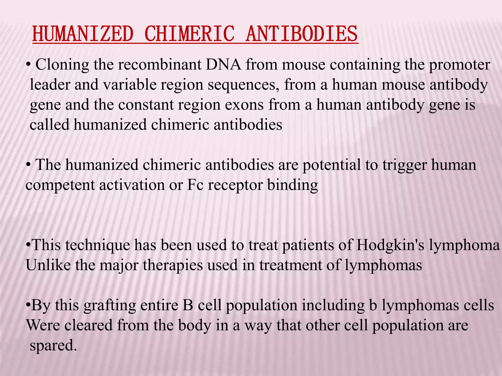 HUMANIZED CHIMERIC ANTIBODIES
• Cloning the recombinant DNA from mouse containing the promoter
leader and variable region sequences, from a human mouse antibody
gene and the constant region exons from a human antibody gene is
called humanized chimeric antibodies
• The humanized chimeric antibodies are potential to trigger human
competent activation or Fc receptor binding
•This technique has been used to treat patients of Hodgkin's lymphoma
Unlike the major therapies used in treatment of lymphomas
•By this grafting entire B cell population including b lymphomas cells
Were cleared from the body in a way that other cell population are
spared.
 