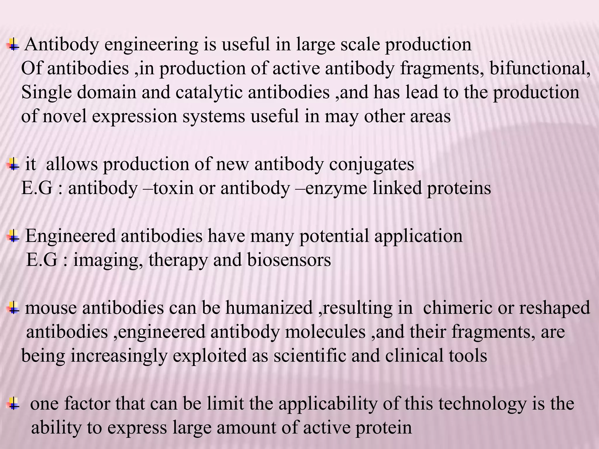 Antibody engineering is useful in large scale production
Of antibodies ,in production of active antibody fragments, bifunctional,
Single domain and catalytic antibodies ,and has lead to the production
of novel expression systems useful in may other areas
it allows production of new antibody conjugates
E.G : antibody –toxin or antibody –enzyme linked proteins
Engineered antibodies have many potential application
E.G : imaging, therapy and biosensors
mouse antibodies can be humanized ,resulting in chimeric or reshaped
antibodies ,engineered antibody molecules ,and their fragments, are
being increasingly exploited as scientific and clinical tools
one factor that can be limit the applicability of this technology is the
ability to express large amount of active protein
 