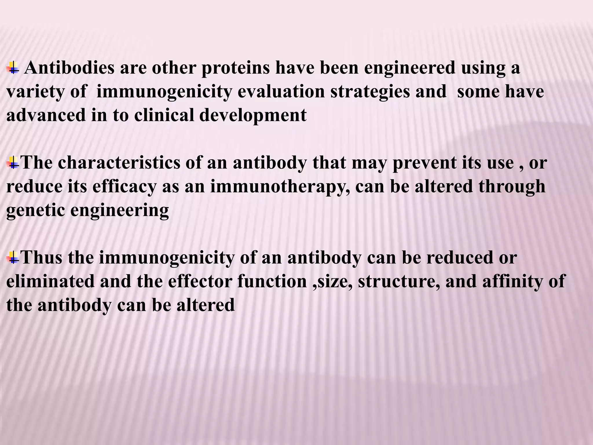 Antibodies are other proteins have been engineered using a
variety of immunogenicity evaluation strategies and some have
advanced in to clinical development
The characteristics of an antibody that may prevent its use , or
reduce its efficacy as an immunotherapy, can be altered through
genetic engineering
Thus the immunogenicity of an antibody can be reduced or
eliminated and the effector function ,size, structure, and affinity of
the antibody can be altered
 