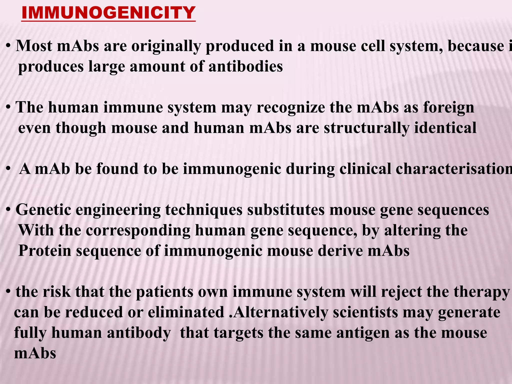 IMMUNOGENICITY
• Most mAbs are originally produced in a mouse cell system, because i
produces large amount of antibodies
• The human immune system may recognize the mAbs as foreign
even though mouse and human mAbs are structurally identical
• A mAb be found to be immunogenic during clinical characterisation
• Genetic engineering techniques substitutes mouse gene sequences
With the corresponding human gene sequence, by altering the
Protein sequence of immunogenic mouse derive mAbs
• the risk that the patients own immune system will reject the therapy
can be reduced or eliminated .Alternatively scientists may generate
fully human antibody that targets the same antigen as the mouse
mAbs
 