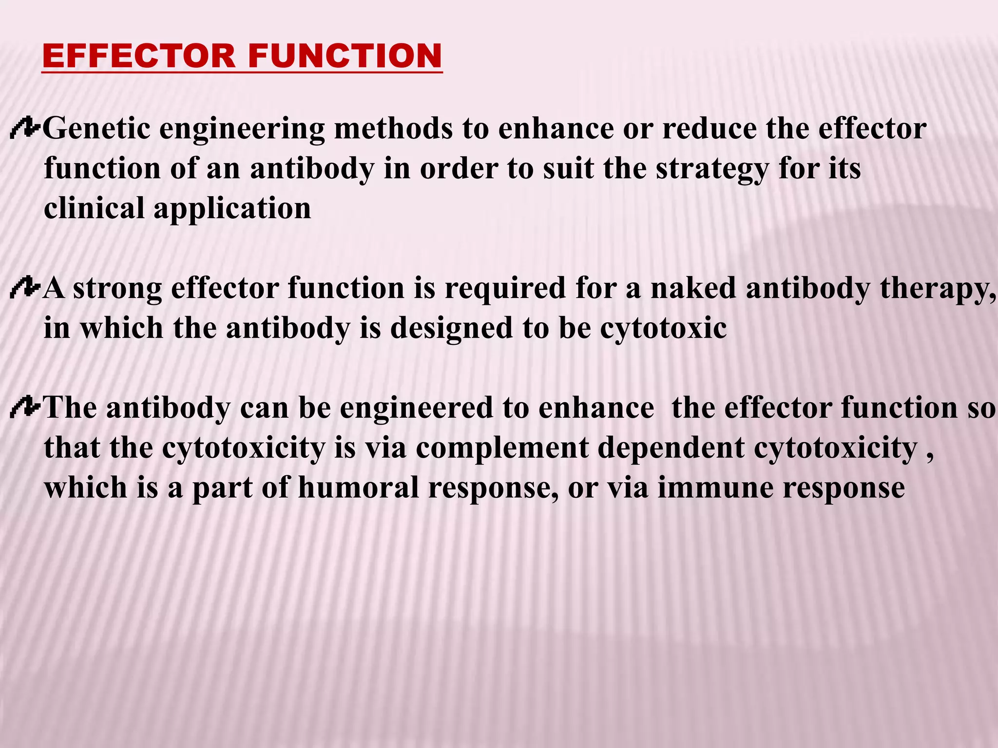 EFFECTOR FUNCTION
Genetic engineering methods to enhance or reduce the effector
function of an antibody in order to suit the strategy for its
clinical application
A strong effector function is required for a naked antibody therapy,
in which the antibody is designed to be cytotoxic
The antibody can be engineered to enhance the effector function so
that the cytotoxicity is via complement dependent cytotoxicity ,
which is a part of humoral response, or via immune response
 