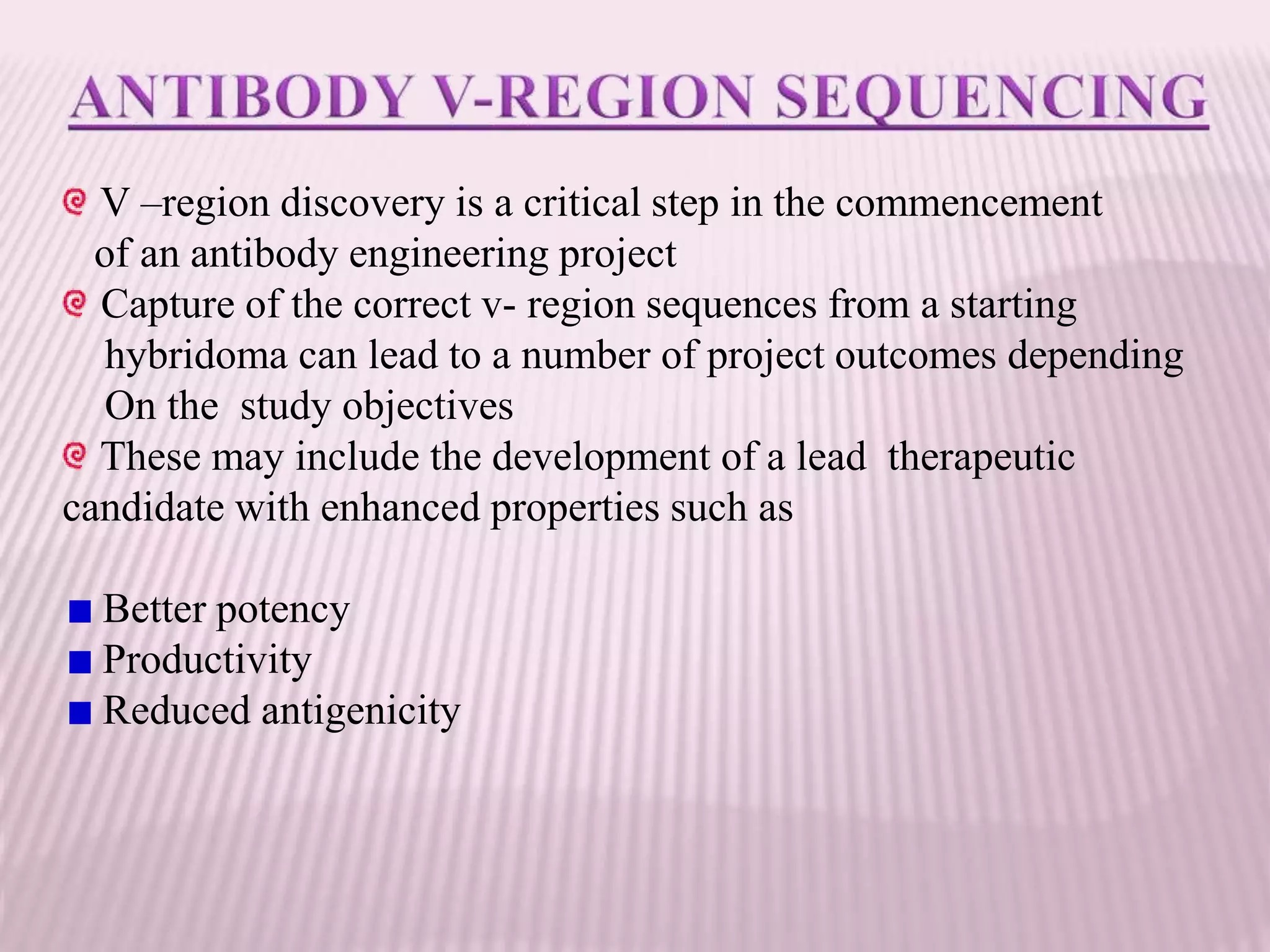V –region discovery is a critical step in the commencement
of an antibody engineering project
Capture of the correct v- region sequences from a starting
hybridoma can lead to a number of project outcomes depending
On the study objectives
These may include the development of a lead therapeutic
candidate with enhanced properties such as
Better potency
Productivity
Reduced antigenicity
 