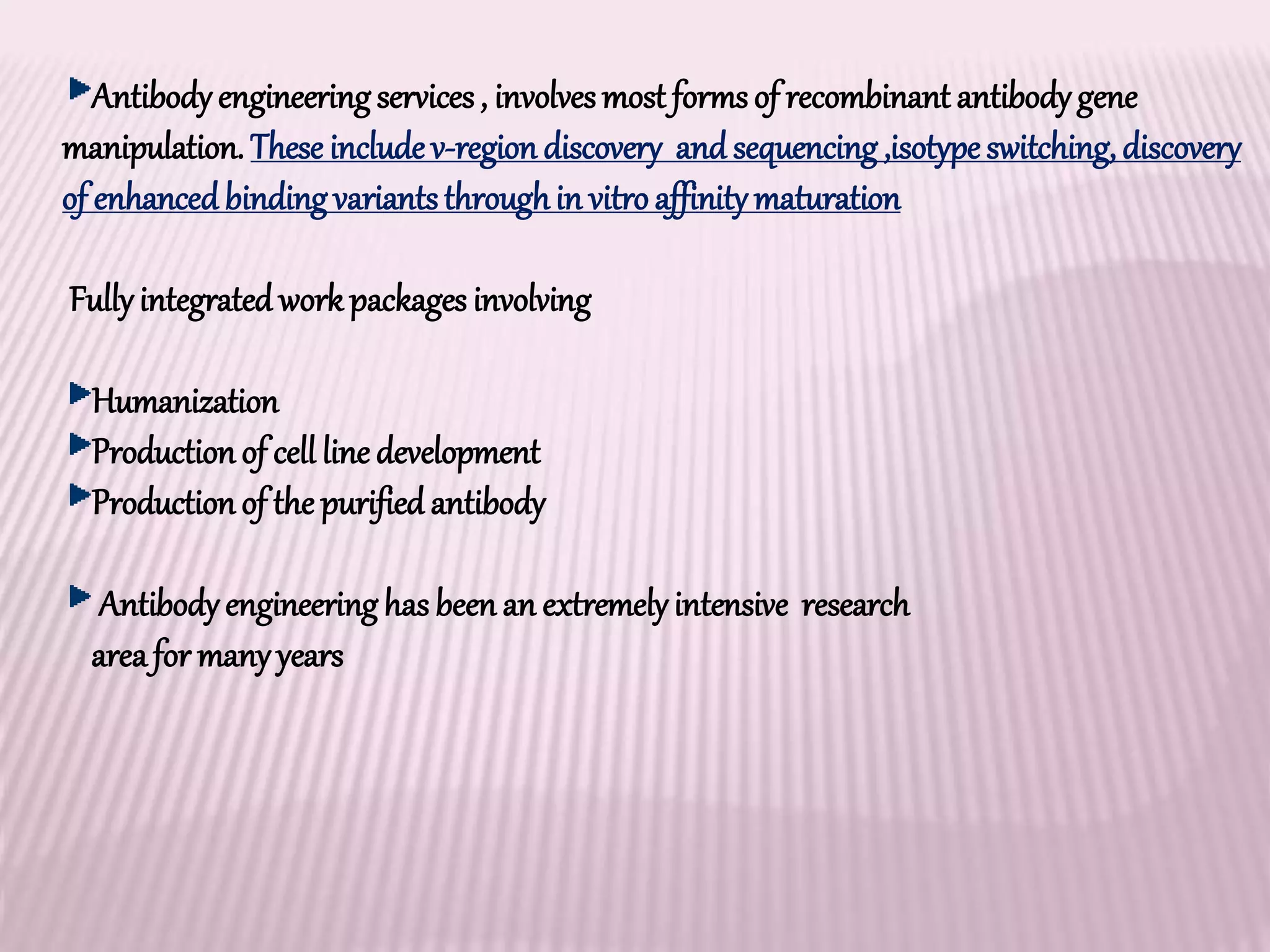 Antibodyengineeringservices, involvesmost formsof recombinant antibodygene
manipulation. These include v-region discovery and sequencing,isotype switching, discovery
of enhancedbindingvariantsthroughin vitroaffinitymaturation
Fullyintegrated workpackages involving
Humanization
Productionof cell line development
Productionof the purified antibody
Antibodyengineeringhas been an extremelyintensive research
areafor manyyears
 