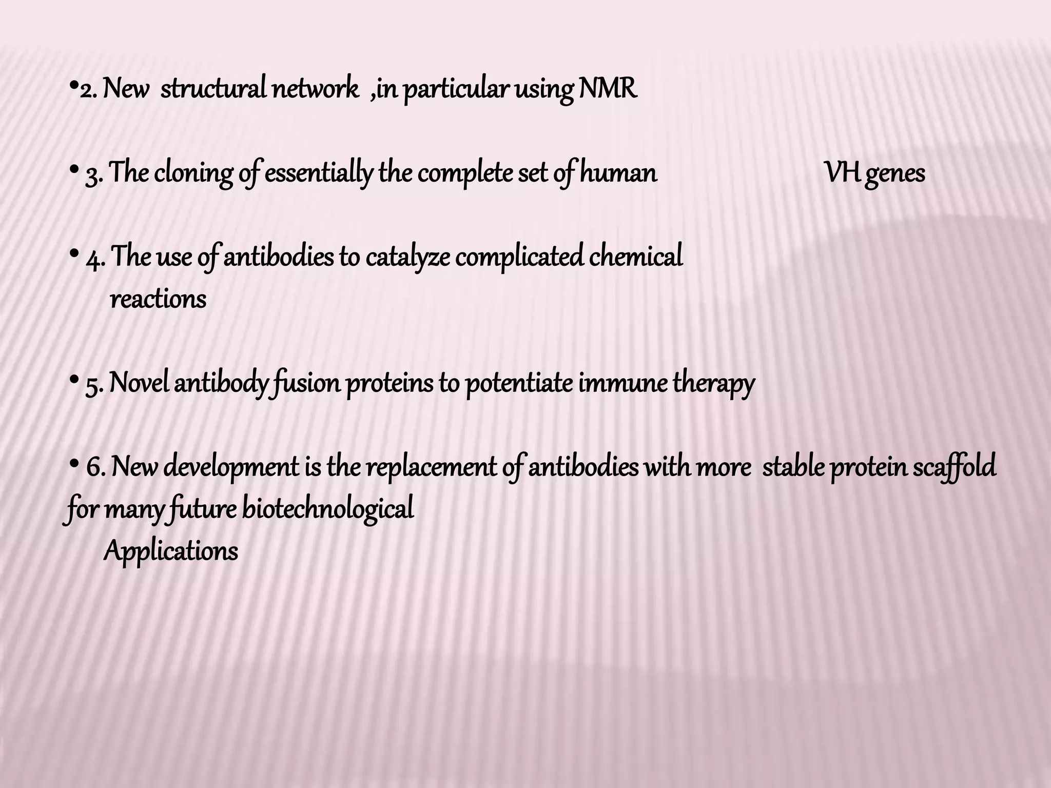 •2. New structural network ,in particularusingNMR
• 3. The cloningof essentiallythe completeset of human VHgenes
• 4. The use of antibodiesto catalyze complicatedchemical
reactions
• 5. Novelantibodyfusion proteins to potentiateimmunetherapy
• 6. Newdevelopment is the replacement of antibodies withmore stable protein scaffold
for manyfuture biotechnological
Applications
 
