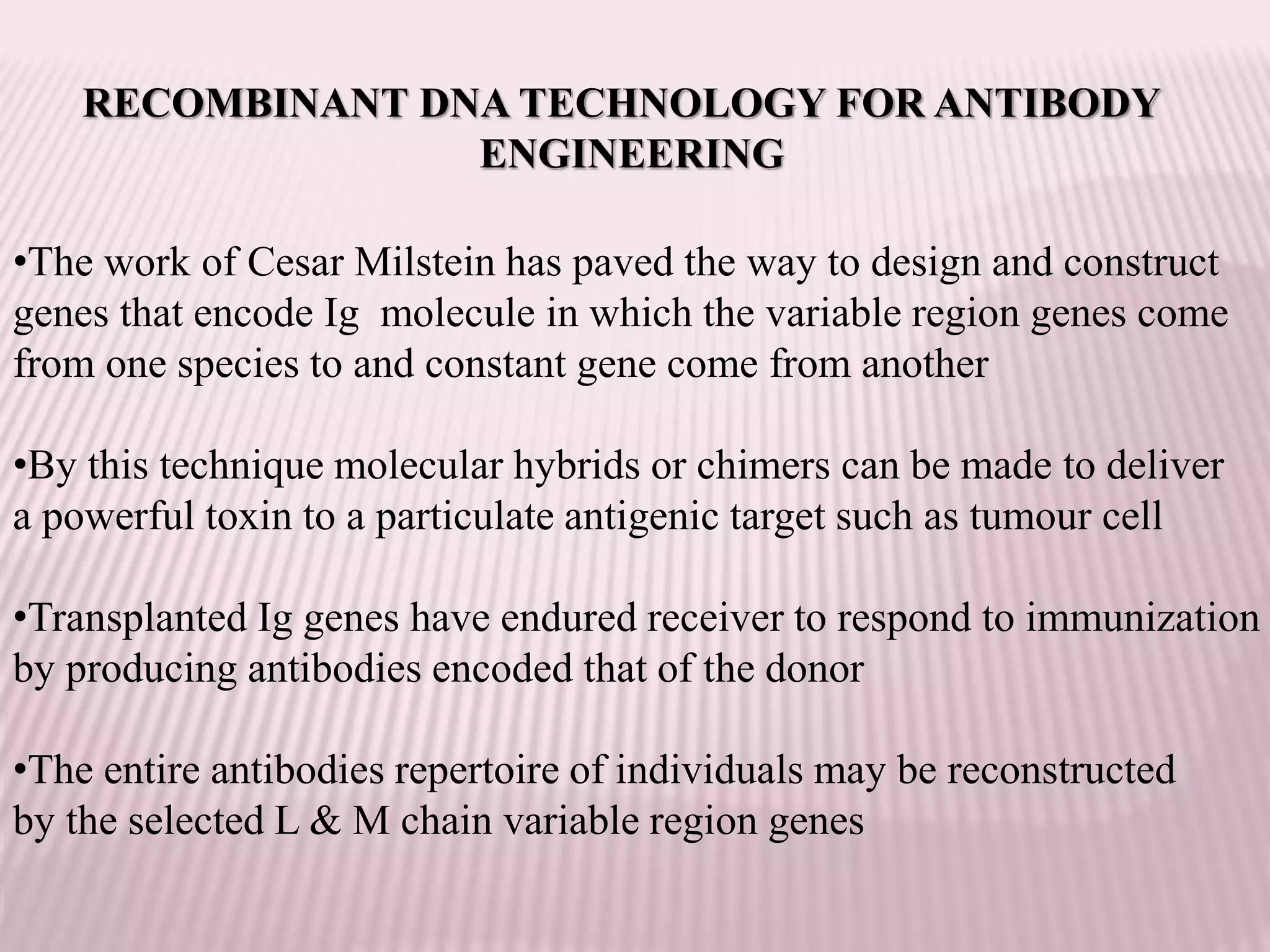 RECOMBINANT DNA TECHNOLOGY FOR ANTIBODY
ENGINEERING
•The work of Cesar Milstein has paved the way to design and construct
genes that encode Ig molecule in which the variable region genes come
from one species to and constant gene come from another
•By this technique molecular hybrids or chimers can be made to deliver
a powerful toxin to a particulate antigenic target such as tumour cell
•Transplanted Ig genes have endured receiver to respond to immunization
by producing antibodies encoded that of the donor
•The entire antibodies repertoire of individuals may be reconstructed
by the selected L & M chain variable region genes
 