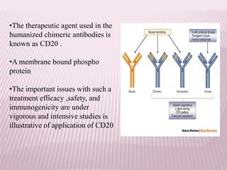 •The therapeutic agent used in the
humanized chimeric antibodies is
known as CD20 .
•A membrane bound phospho
protein
•The important issues with such a
treatment efficacy ,safety, and
immunogenicity are under
vigorous and intensive studies is
illustrative of application of CD20
 