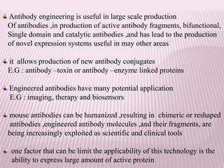 Antibody engineering is useful in large scale production
Of antibodies ,in production of active antibody fragments, bifunctional,
Single domain and catalytic antibodies ,and has lead to the production
of novel expression systems useful in may other areas
it allows production of new antibody conjugates
E.G : antibody –toxin or antibody –enzyme linked proteins
Engineered antibodies have many potential application
E.G : imaging, therapy and biosensors
mouse antibodies can be humanized ,resulting in chimeric or reshaped
antibodies ,engineered antibody molecules ,and their fragments, are
being increasingly exploited as scientific and clinical tools
one factor that can be limit the applicability of this technology is the
ability to express large amount of active protein
 